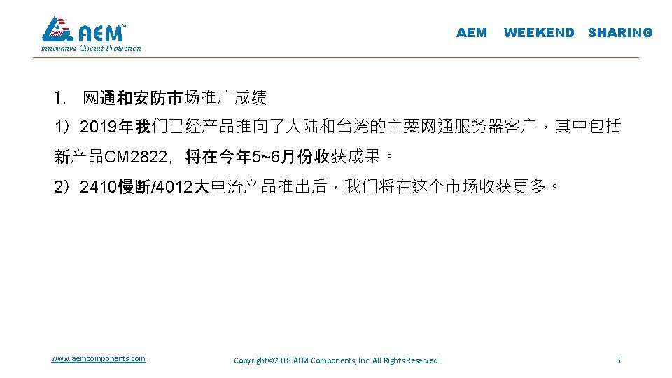 AEM WEEKEND SHARING Innovative Circuit Protection 1. 网通和安防市场推广成绩 1）2019年我们已经产品推向了大陆和台湾的主要网通服务器客户，其中包括 新产品CM 2822，将在今年 5~6月份收获成果。 2）2410慢断/4012大电流产品推出后，我们将在这个市场收获更多。 www.