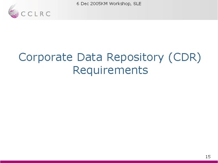 6 Dec 2005 KM Workshop, SLE Brian Matthews Corporate Data Repository (CDR) Requirements 15 6 Dec 2005 KM Workshop, SLE Brian Matthews Corporate Data Repository (CDR) Requirements 15