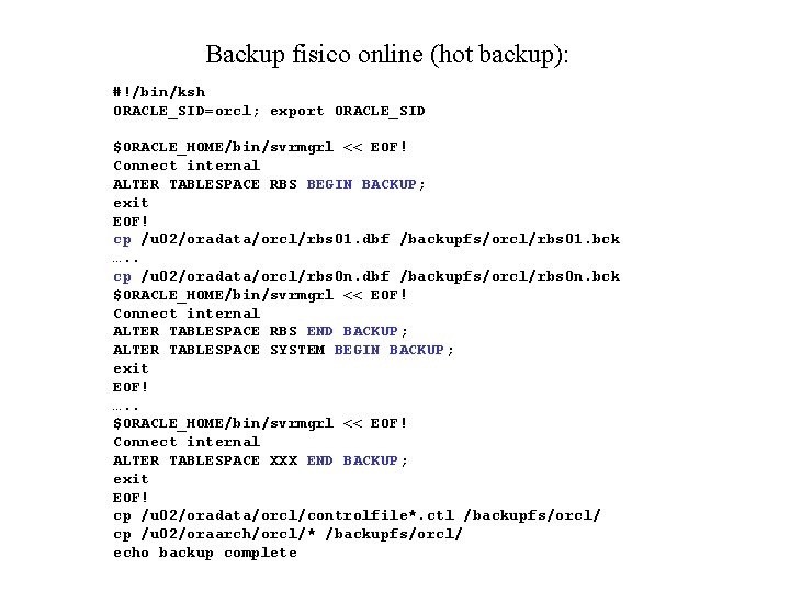 Backup fisico online (hot backup): #!/bin/ksh ORACLE_SID=orcl; export ORACLE_SID $ORACLE_HOME/bin/svrmgrl << EOF! Connect internal