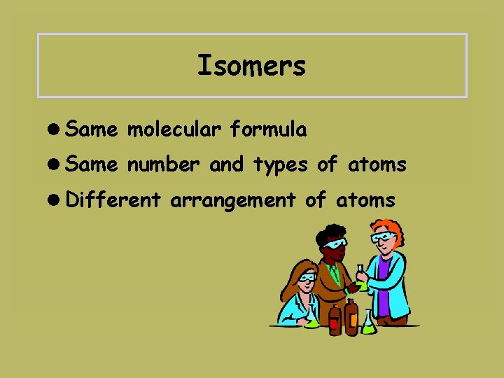 Isomers =Same molecular formula =Same number and types of atoms =Different arrangement of atoms