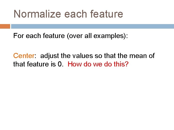 Normalize each feature For each feature (over all examples): Center: adjust the values so