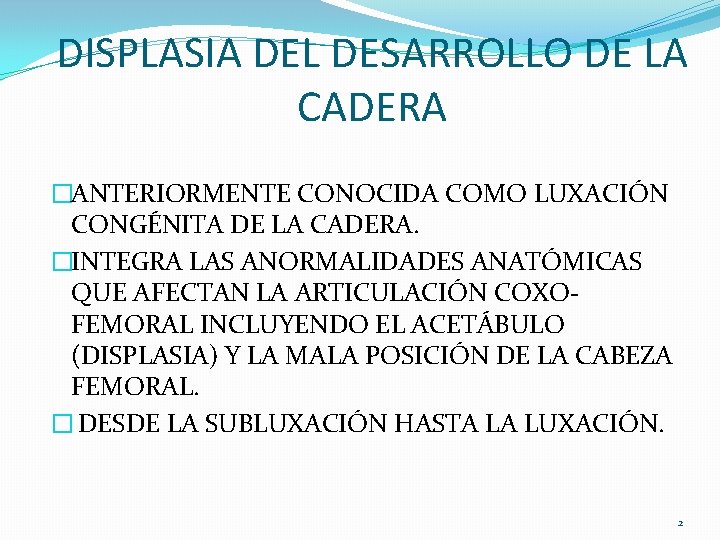 DISPLASIA DEL DESARROLLO DE LA CADERA �ANTERIORMENTE CONOCIDA COMO LUXACIÓN CONGÉNITA DE LA CADERA. DISPLASIA DEL DESARROLLO DE LA CADERA �ANTERIORMENTE CONOCIDA COMO LUXACIÓN CONGÉNITA DE LA CADERA.