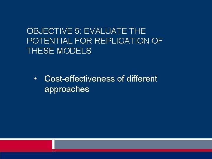 OBJECTIVE 5: EVALUATE THE POTENTIAL FOR REPLICATION OF THESE MODELS • Cost-effectiveness of different