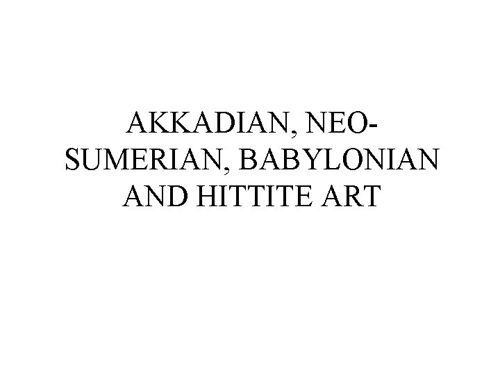 AKKADIAN, NEOSUMERIAN, BABYLONIAN AND HITTITE ART 