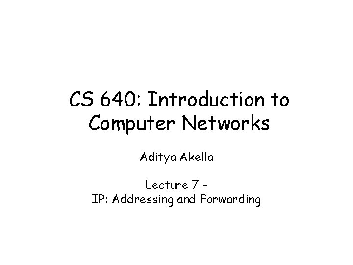 CS 640: Introduction to Computer Networks Aditya Akella Lecture 7 IP: Addressing and Forwarding