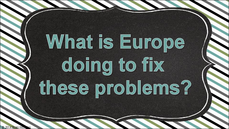 What is Europe doing to fix these problems? © 2014 Brain Wrinkles 