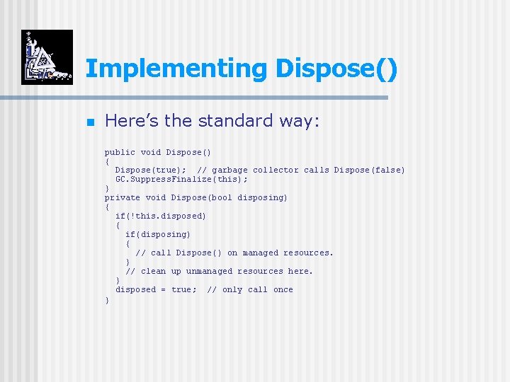 Implementing Dispose() n Here’s the standard way: public void Dispose() { Dispose(true); // garbage