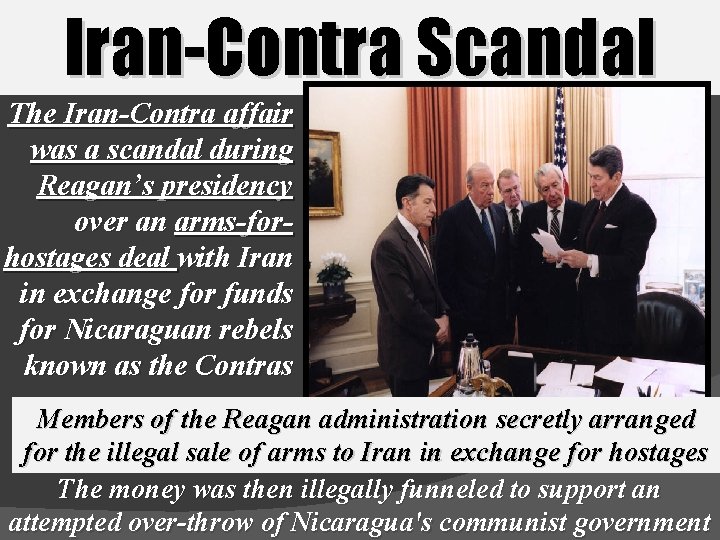 Iran-Contra Scandal The Iran-Contra affair was a scandal during Reagan’s presidency over an arms-forhostages