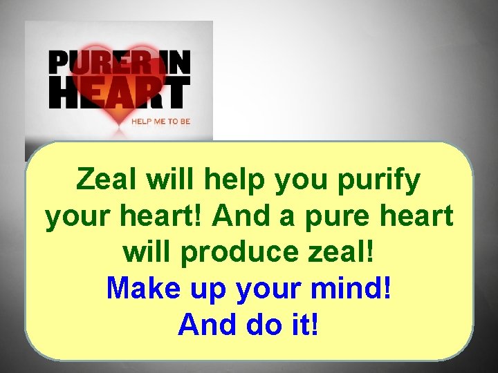 Zeal will help you purify your heart! And a pure heart will produce zeal!