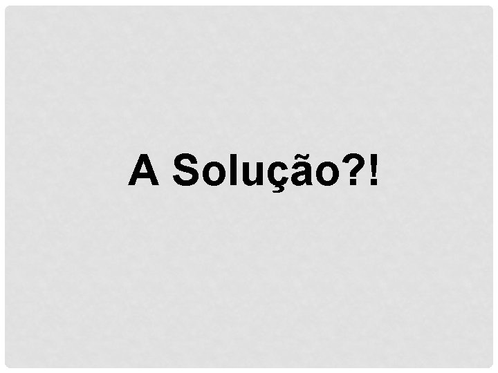 A Solução? ! 