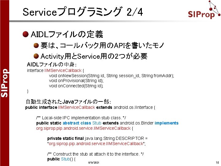 Serviceプログラミング 2/4 AIDLファイルの定義 要は、コールバック用のAPIを書いたモノ Activity用とService用の 2つが必要 AIDLファイルの中身: interface IIMService. Callback { void on. New. Serviceプログラミング 2/4 AIDLファイルの定義 要は、コールバック用のAPIを書いたモノ Activity用とService用の 2つが必要 AIDLファイルの中身: interface IIMService. Callback { void on. New.