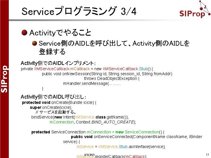 Serviceプログラミング 3/4 Activityでやること Service側のAIDLを呼び出して、Activity側のAIDLを 登録する Activity側でのAIDLインプリメント: private IIMService. Callback m. Callback = new IIMService. Serviceプログラミング 3/4 Activityでやること Service側のAIDLを呼び出して、Activity側のAIDLを 登録する Activity側でのAIDLインプリメント: private IIMService. Callback m. Callback = new IIMService.