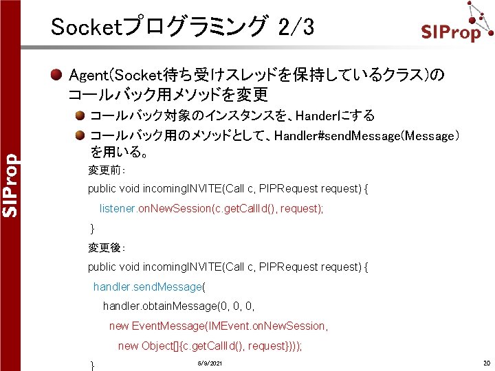 Socketプログラミング 2/3 Agent(Socket待ち受けスレッドを保持しているクラス)の コールバック用メソッドを変更 コールバック対象のインスタンスを、Handerにする コールバック用のメソッドとして、Handler#send. Message(Message) を用いる。 変更前: public void incoming. INVITE(Call c, Socketプログラミング 2/3 Agent(Socket待ち受けスレッドを保持しているクラス)の コールバック用メソッドを変更 コールバック対象のインスタンスを、Handerにする コールバック用のメソッドとして、Handler#send. Message(Message) を用いる。 変更前: public void incoming. INVITE(Call c,