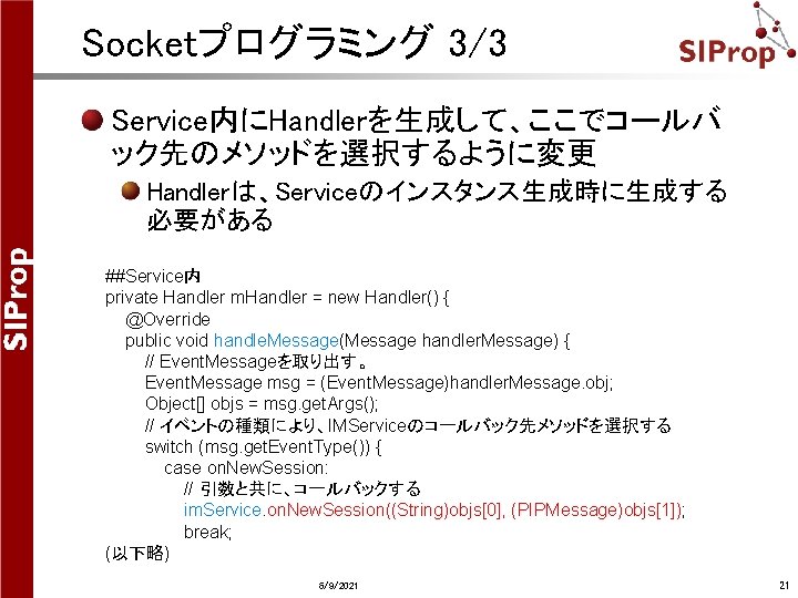 Socketプログラミング 3/3 Service内にHandlerを生成して、ここでコールバ ック先のメソッドを選択するように変更 Handlerは、Serviceのインスタンス生成時に生成する 必要がある ##Service内 private Handler m. Handler = new Handler() Socketプログラミング 3/3 Service内にHandlerを生成して、ここでコールバ ック先のメソッドを選択するように変更 Handlerは、Serviceのインスタンス生成時に生成する 必要がある ##Service内 private Handler m. Handler = new Handler()