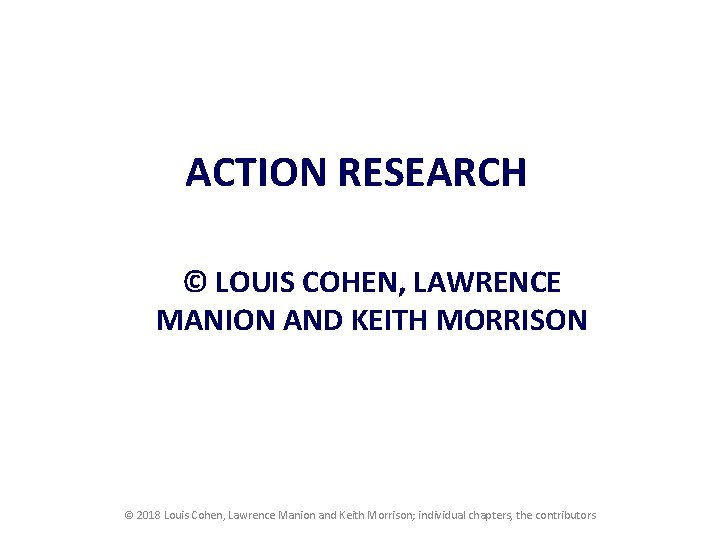 ACTION RESEARCH © LOUIS COHEN, LAWRENCE MANION AND KEITH MORRISON © 2018 Louis Cohen,