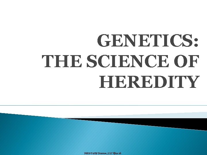 GENETICS: THE SCIENCE OF HEREDITY Nitty Gritty Science, LLC © 2016 