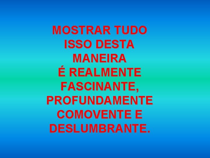 MOSTRAR TUDO ISSO DESTA MANEIRA É REALMENTE FASCINANTE, PROFUNDAMENTE COMOVENTE E DESLUMBRANTE. 