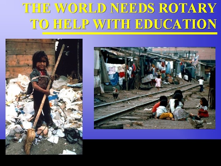 THE WORLD NEEDS ROTARY TO HELP WITH EDUCATION The Rotary Foundation of Rotary International