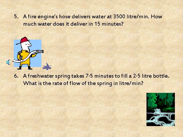 5. A fire engine’s hose delivers water at 3500 litre/min. How much water does