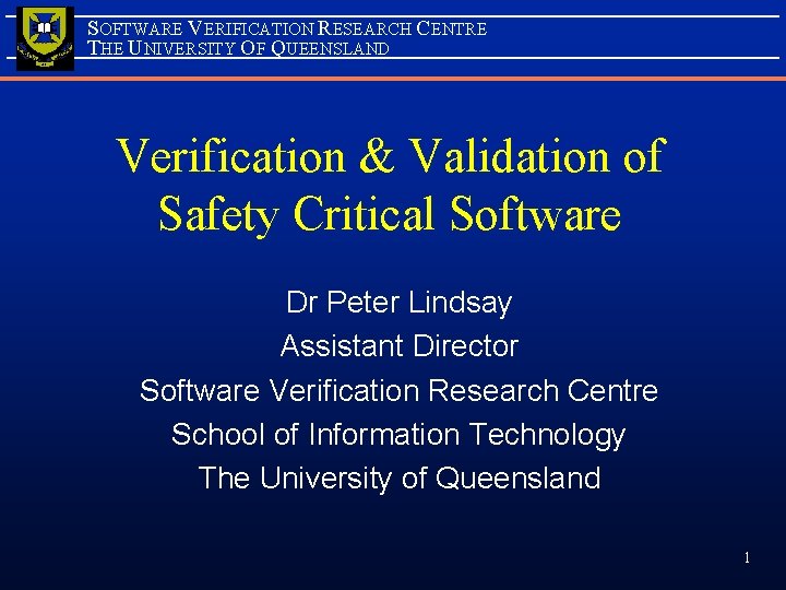 SOFTWARE VERIFICATION RESEARCH CENTRE THE UNIVERSITY OF QUEENSLAND Verification & Validation of Safety Critical SOFTWARE VERIFICATION RESEARCH CENTRE THE UNIVERSITY OF QUEENSLAND Verification & Validation of Safety Critical