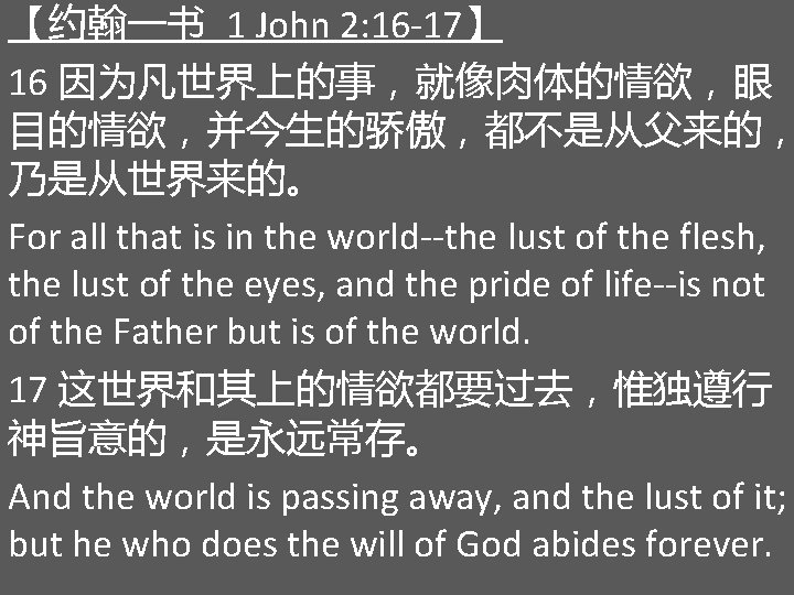 【约翰一书 1 John 2: 16 -17】 16 因为凡世界上的事，就像肉体的情欲，眼 目的情欲，并今生的骄傲，都不是从父来的， 乃是从世界来的。 For all that is