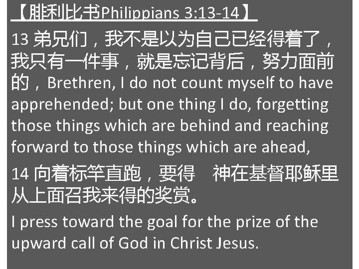 【腓利比书Philippians 3: 13 -14】 13 弟兄们，我不是以为自己已经得着了， 我只有一件事，就是忘记背后，努力面前 的，Brethren, I do not count myself to