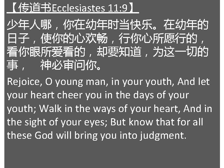 【传道书Ecclesiastes 11: 9】 少年人哪，你在幼年时当快乐。在幼年的 日子，使你的心欢畅，行你心所愿行的， 看你眼所爱看的，却要知道，为这一切的 事， 神必审问你。 Rejoice, O young man, in your