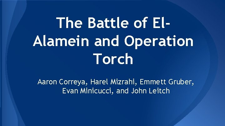 The Battle of El. Alamein and Operation Torch Aaron Correya, Harel Mizrahi, Emmett Gruber,