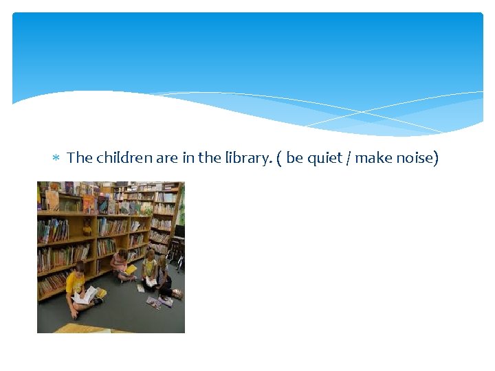  The children are in the library. ( be quiet / make noise) 