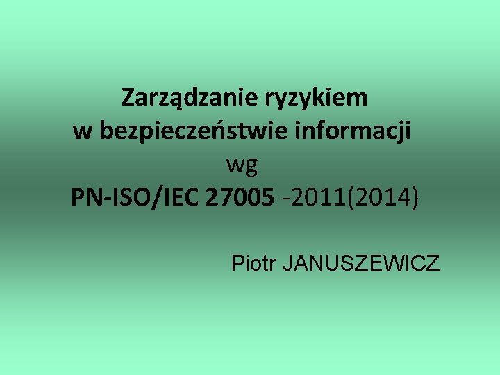 Zarządzanie ryzykiem w bezpieczeństwie informacji wg PN-ISO/IEC 27005 -2011(2014) Piotr JANUSZEWICZ 