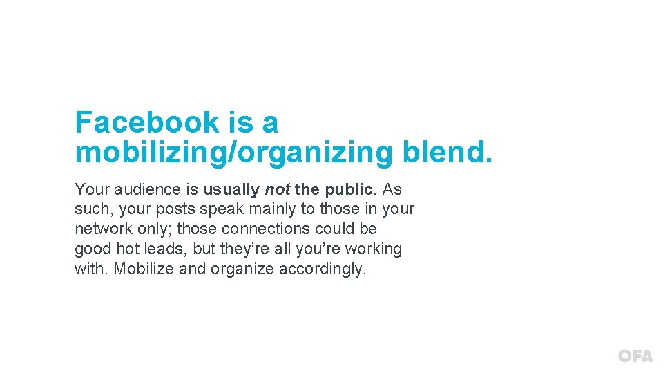 Facebook is a mobilizing/organizing blend. Your audience is usually not the public. As such,