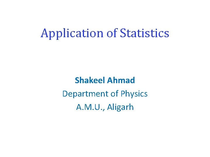 Application of Statistics Shakeel Ahmad Department of Physics A. M. U. , Aligarh 