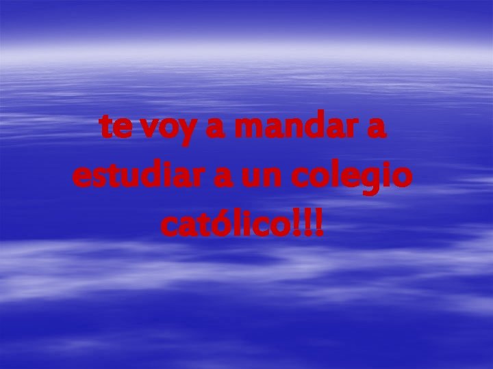 te voy a mandar a estudiar a un colegio católico!!! 