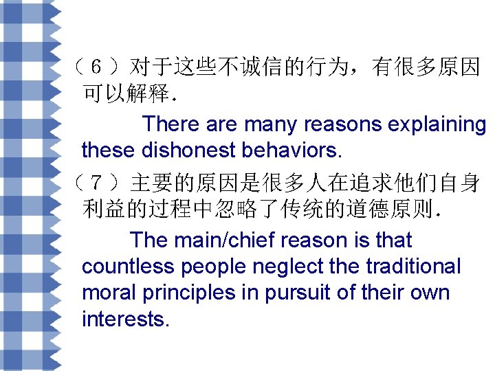 （６）对于这些不诚信的行为，有很多原因 可以解释． There are many reasons explaining these dishonest behaviors. （７）主要的原因是很多人在追求他们自身 利益的过程中忽略了传统的道德原则． The main/chief