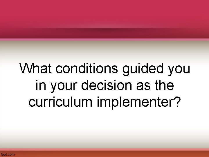 What conditions guided you in your decision as the curriculum implementer? 