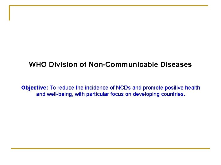 WHO Division of Non-Communicable Diseases Objective: To reduce the incidence of NCDs and promote