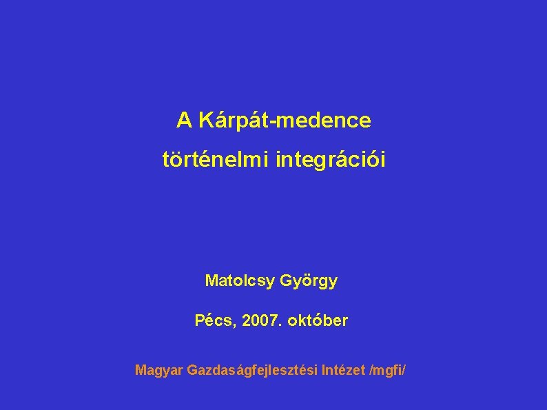 A Kárpát-medence történelmi integrációi Matolcsy György Pécs, 2007. október Magyar Gazdaságfejlesztési Intézet /mgfi/ 
