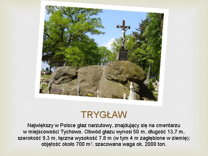TRYGŁAW Największy w Polsce głaz narzutowy, znajdujący się na cmentarzu w miejscowości Tychowo. Obwód