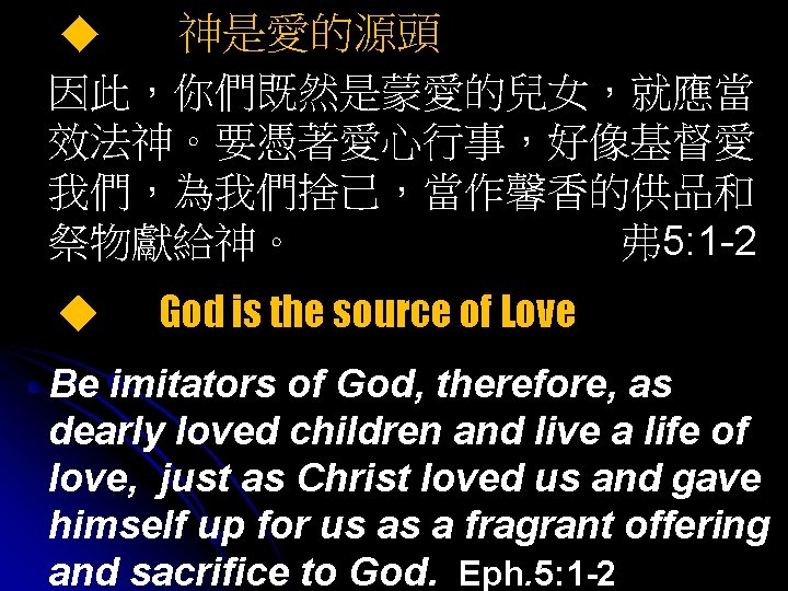 ◆ 神是愛的源頭 因此，你們既然是蒙愛的兒女，就應當 效法神。要憑著愛心行事，好像基督愛 我們，為我們捨己，當作馨香的供品和 祭物獻給神。 弗 5: 1 -2 ◆ God is the