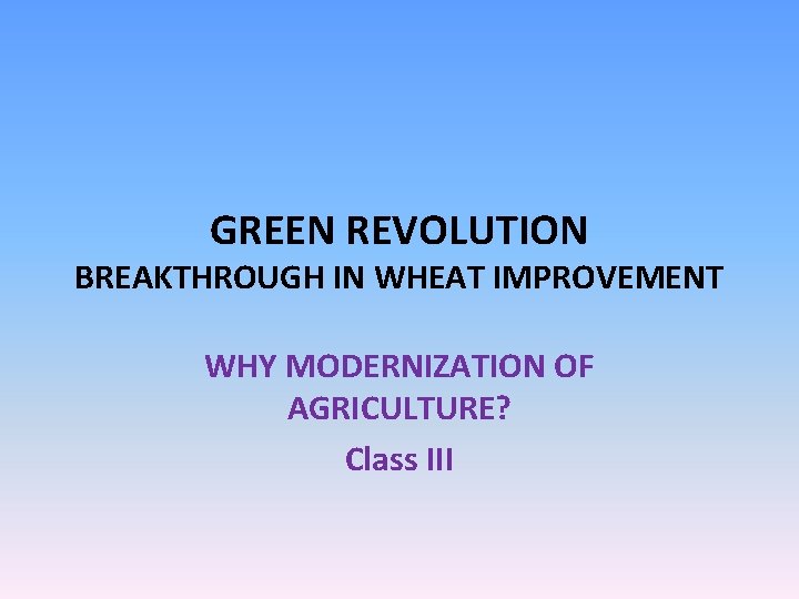 GREEN REVOLUTION BREAKTHROUGH IN WHEAT IMPROVEMENT WHY MODERNIZATION OF AGRICULTURE? Class III 