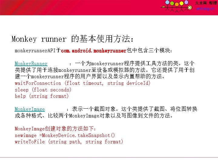 Monkey runner 的基本使用方法： monkeyrunner. API于com. android. monkeyrunner包中包含三个模块： Monkey. Runner ：一个为monkeyrunner程序提供 具方法的类。这个 类提供了用于连接monkeyrunner至设备或模拟器的方法。它还提供了用于创 建一个monkeyrunner程序的用户界面以及显示内置帮助的方法。 wait.