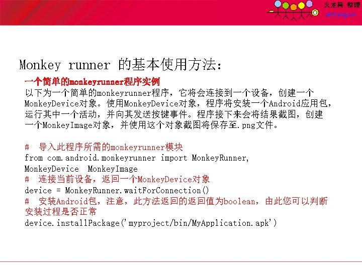 Monkey runner 的基本使用方法： 一个简单的monkeyrunner程序实例 以下为一个简单的monkeyrunner程序，它将会连接到一个设备，创建一个 Monkey. Device对象。使用Monkey. Device对象，程序将安装一个Android应用包， 运行其中一个活动，并向其发送按键事件。程序接下来会将结果截图，创建 一个Monkey. Image对象，并使用这个对象截图将保存至. png文件。 # 导入此程序所需的monkeyrunner模块