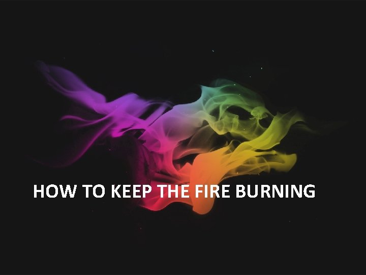 HOW TO KEEP THE FIRE BURNING 