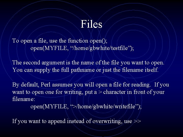 Files To open a file, use the function open(); open(MYFILE, “/home/gbwhite/testfile”); The second argument