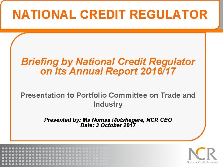 NATIONAL CREDIT REGULATOR Briefing by National Credit Regulator on its Annual Report 2016/17 Presentation