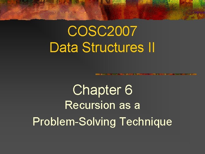 COSC 2007 Data Structures II Chapter 6 Recursion as a Problem-Solving Technique COSC 2007 Data Structures II Chapter 6 Recursion as a Problem-Solving Technique