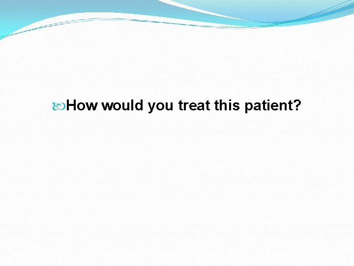  How would you treat this patient? 