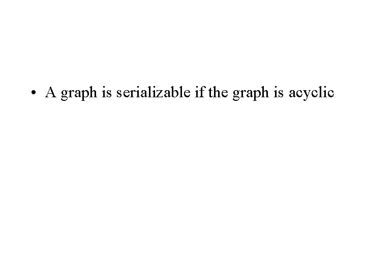  • A graph is serializable if the graph is acyclic 