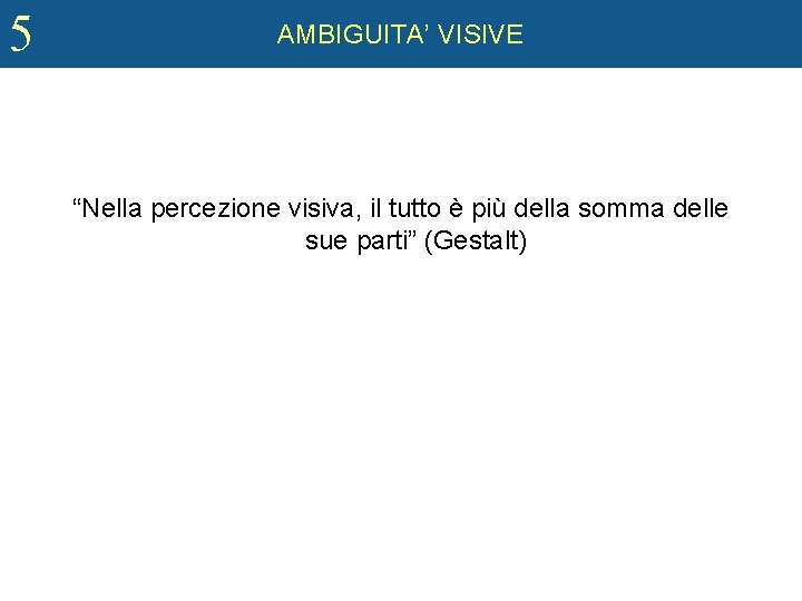 5 AMBIGUITA’ VISIVE GESTALT “Nella percezione visiva, il tutto è più della somma delle