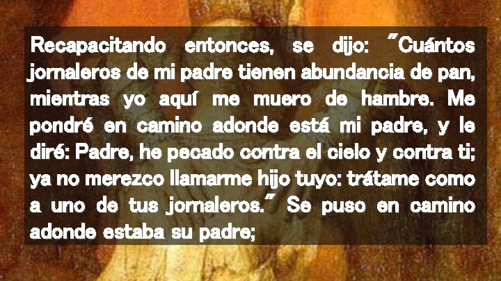 Recapacitando entonces, se dijo: "Cuántos jornaleros de mi padre tienen abundancia de pan, mientras